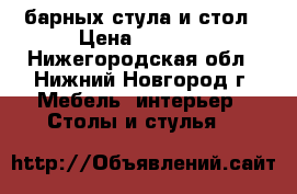  4 барных стула и стол › Цена ­ 6 000 - Нижегородская обл., Нижний Новгород г. Мебель, интерьер » Столы и стулья   